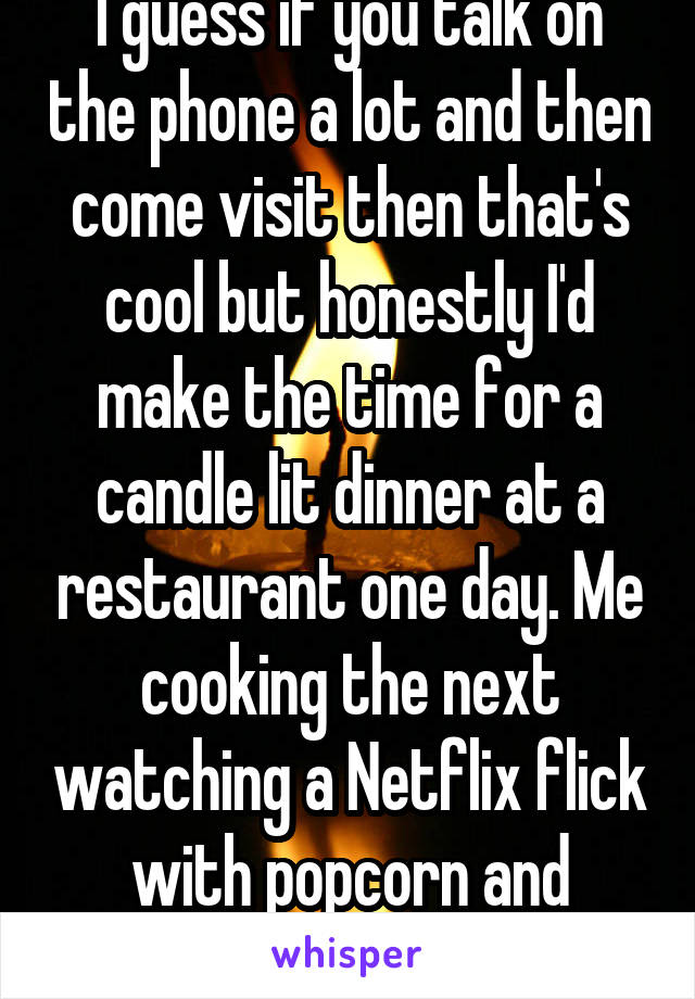 I guess if you talk on the phone a lot and then come visit then that's cool but honestly I'd make the time for a candle lit dinner at a restaurant one day. Me cooking the next watching a Netflix flick with popcorn and sleeping over the next 