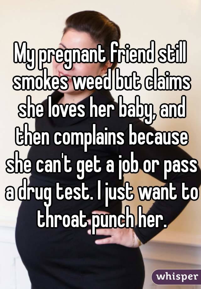 My pregnant friend still smokes weed but claims she loves her baby, and then complains because she can't get a job or pass a drug test. I just want to throat punch her.