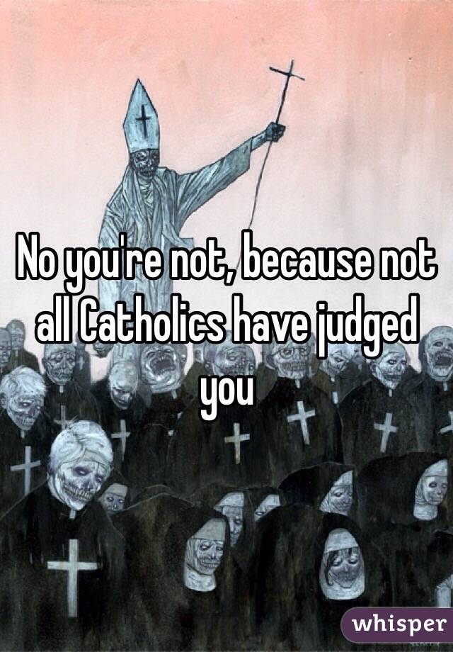 No you're not, because not all Catholics have judged you