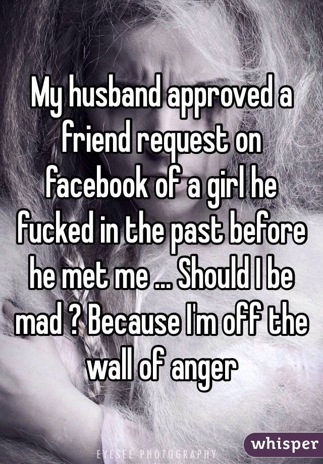 My husband approved a friend request on facebook of a girl he fucked in the past before he met me ... Should I be mad ? Because I'm off the wall of anger 