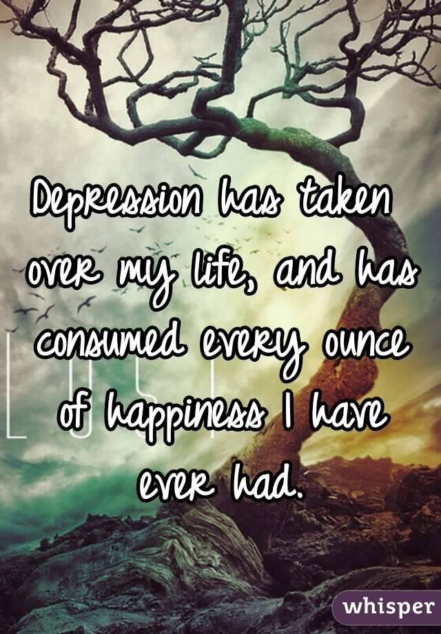 Depression has taken over my life, and has consumed every ounce of happiness I have ever had.
