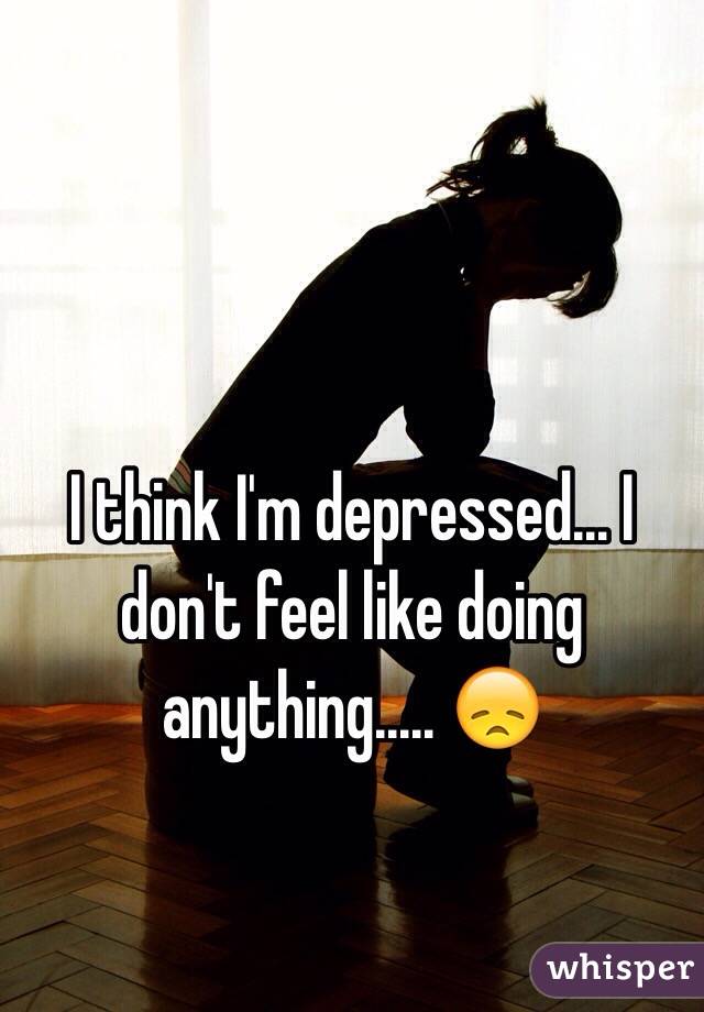 I think I'm depressed... I don't feel like doing anything..... 😞
