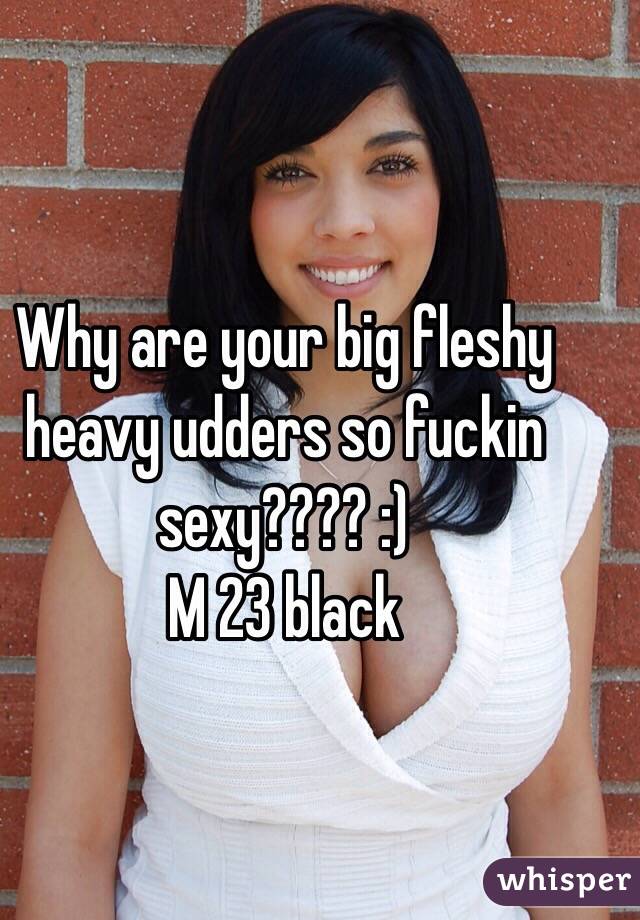 Why are your big fleshy heavy udders so fuckin sexy???? :)
M 23 black 