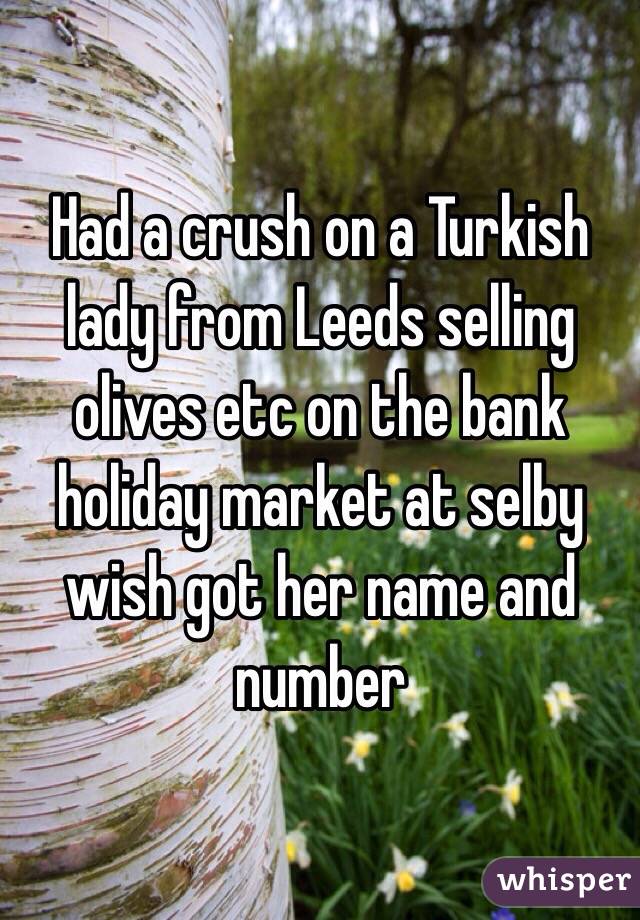 Had a crush on a Turkish lady from Leeds selling olives etc on the bank holiday market at selby wish got her name and number
