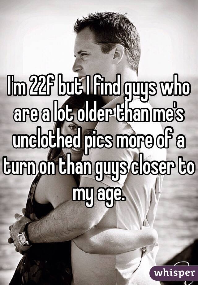 I'm 22f but I find guys who are a lot older than me's unclothed pics more of a turn on than guys closer to my age.