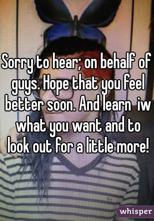 Sorry to hear; on behalf of guys. Hope that you feel better soon. And learn  iw what you want and to look out for a little more!