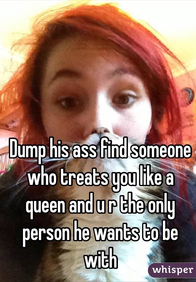Dump his ass find someone who treats you like a queen and u r the only person he wants to be with 