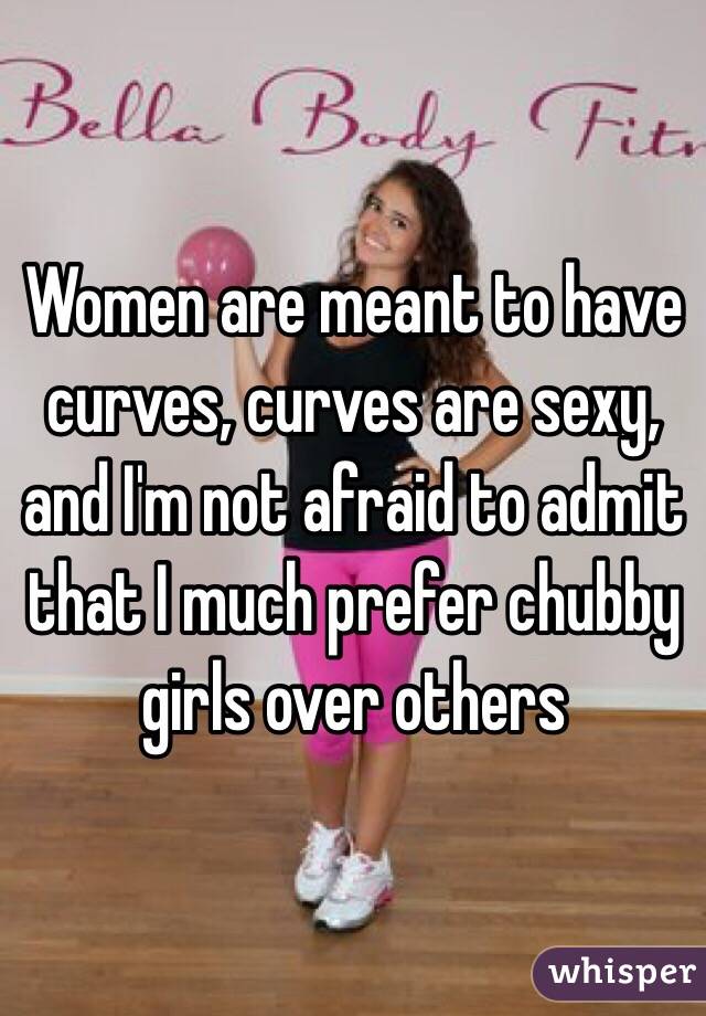Women are meant to have curves, curves are sexy, and I'm not afraid to admit that I much prefer chubby girls over others