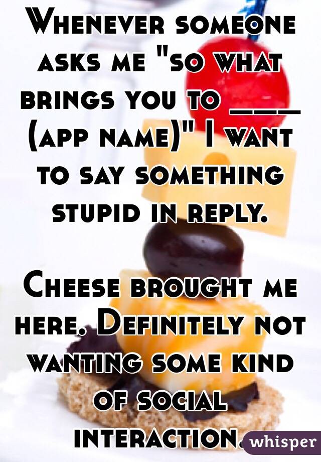 Whenever someone asks me "so what brings you to ___ (app name)" I want to say something stupid in reply. 

Cheese brought me here. Definitely not wanting some kind of social interaction.