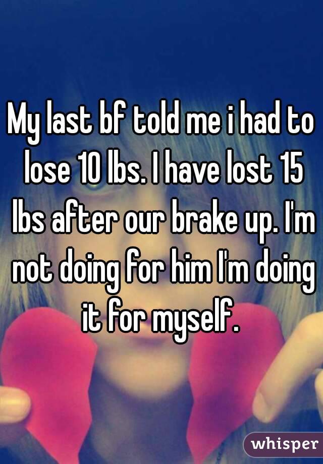My last bf told me i had to lose 10 lbs. I have lost 15 lbs after our brake up. I'm not doing for him I'm doing it for myself. 