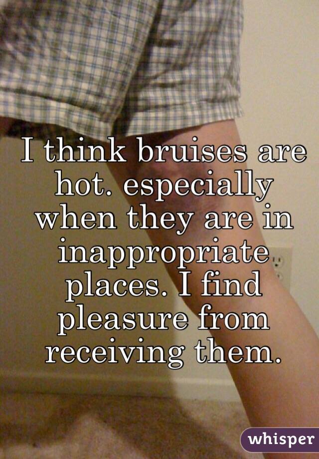 I think bruises are hot. especially when they are in inappropriate places. I find pleasure from receiving them.