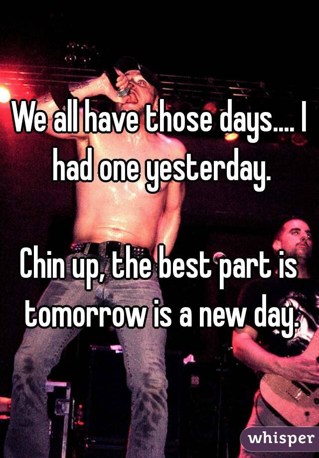 We all have those days.... I had one yesterday.

Chin up, the best part is tomorrow is a new day.