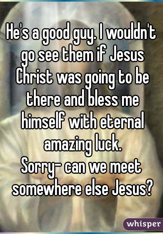 He's a good guy. I wouldn't go see them if Jesus Christ was going to be there and bless me himself with eternal amazing luck.
Sorry- can we meet somewhere else Jesus?