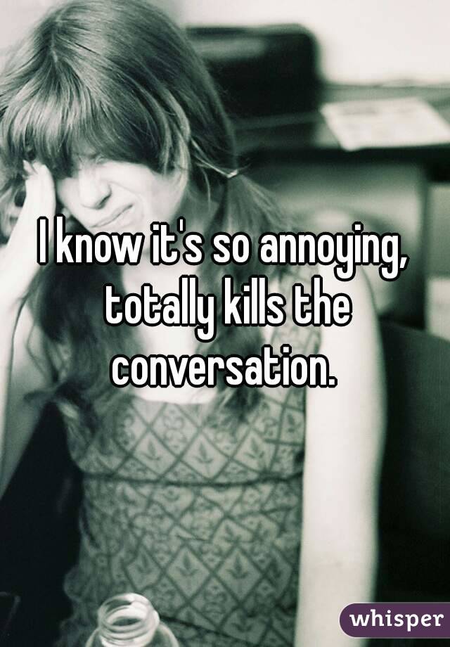 I know it's so annoying, totally kills the conversation. 