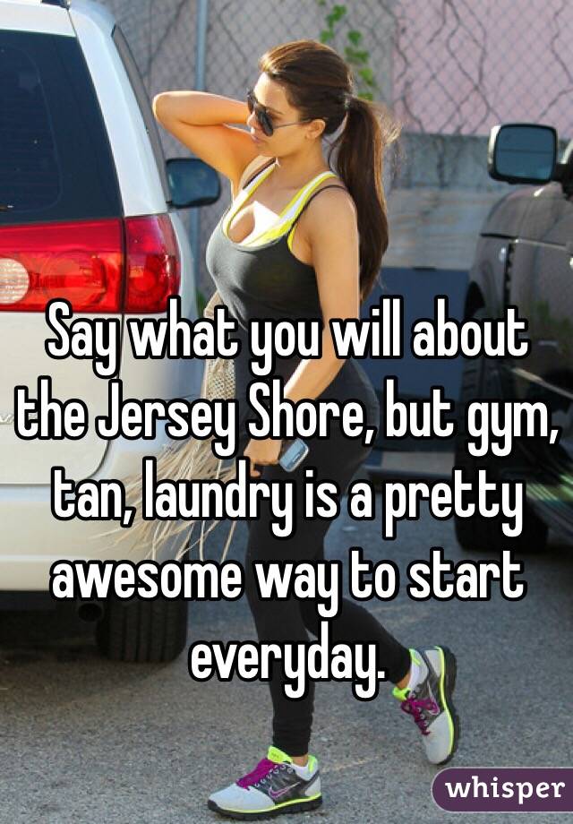 Say what you will about the Jersey Shore, but gym, tan, laundry is a pretty awesome way to start everyday. 