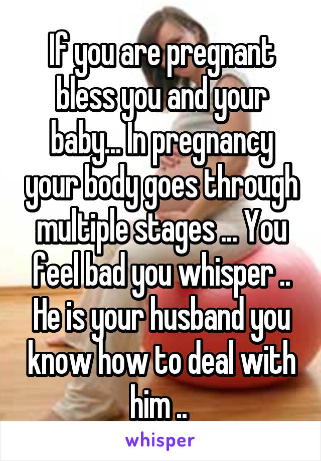 If you are pregnant bless you and your baby... In pregnancy your body goes through multiple stages ... You feel bad you whisper .. He is your husband you know how to deal with him .. 