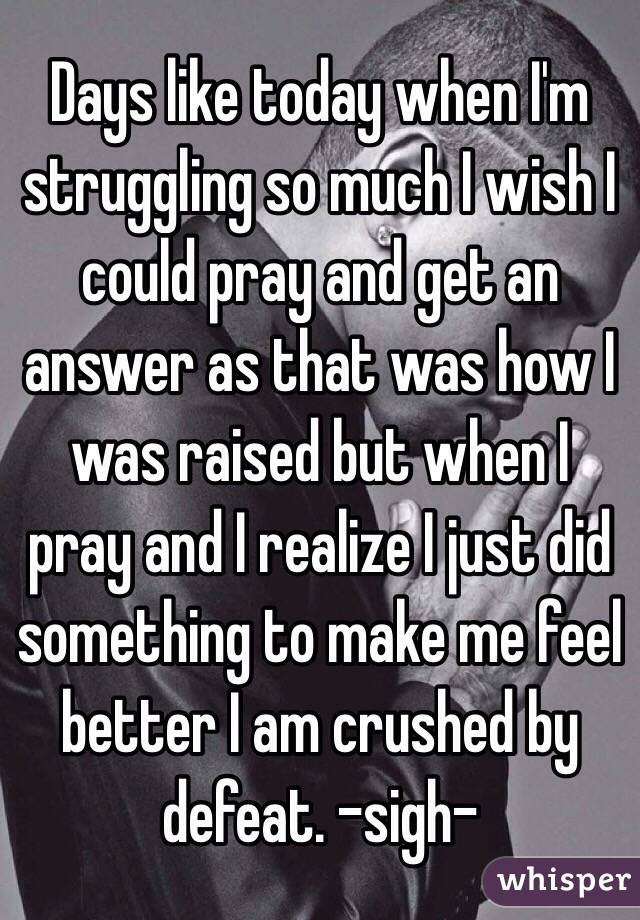 Days like today when I'm struggling so much I wish I could pray and get an answer as that was how I was raised but when I pray and I realize I just did something to make me feel better I am crushed by defeat. -sigh- 