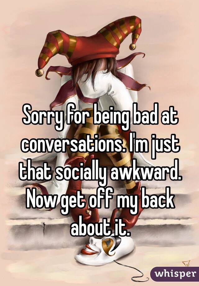 Sorry for being bad at conversations. I'm just that socially awkward. Now get off my back about it.