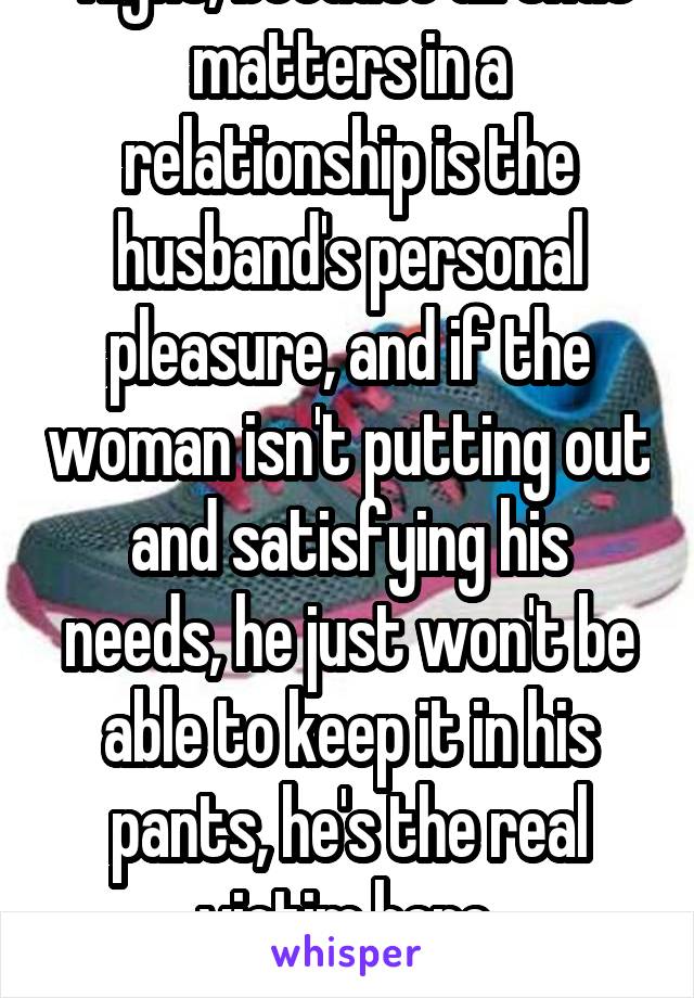  Right, because all that matters in a relationship is the husband's personal pleasure, and if the woman isn't putting out and satisfying his needs, he just won't be able to keep it in his pants, he's the real victim here.
*sarcasm*