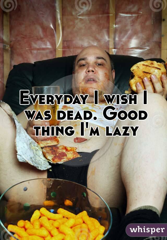 Everyday I wish I was dead. Good thing I'm lazy