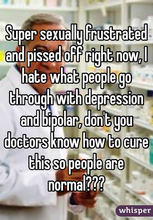 Super sexually frustrated and pissed off right now, I hate what people go through with depression and bipolar, don't you doctors know how to cure this so people are normal??? 