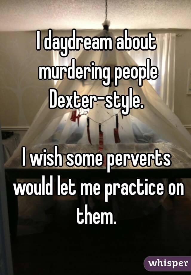 I daydream about murdering people Dexter-style. 

I wish some perverts would let me practice on them. 