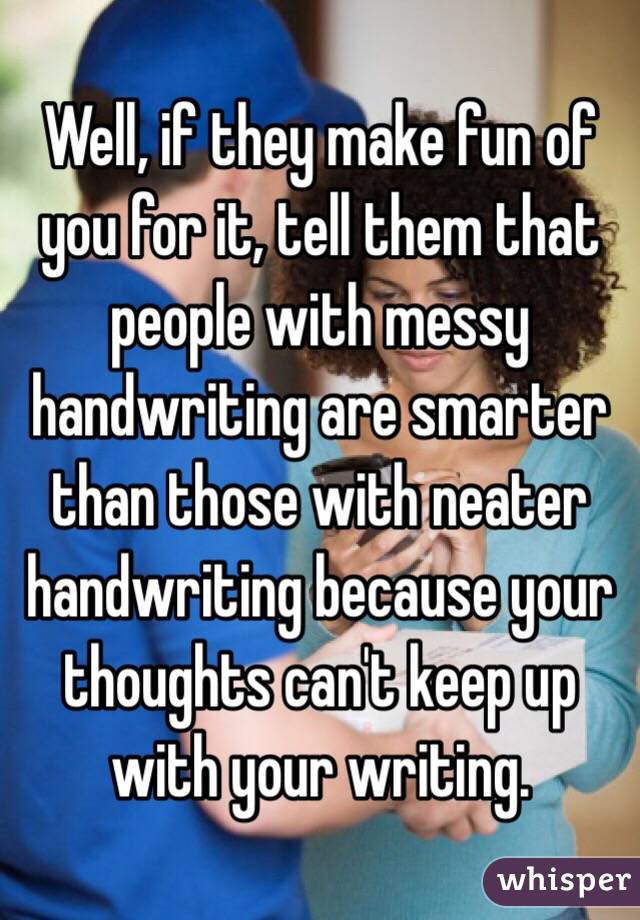 Well, if they make fun of you for it, tell them that people with messy handwriting are smarter than those with neater handwriting because your thoughts can't keep up with your writing. 