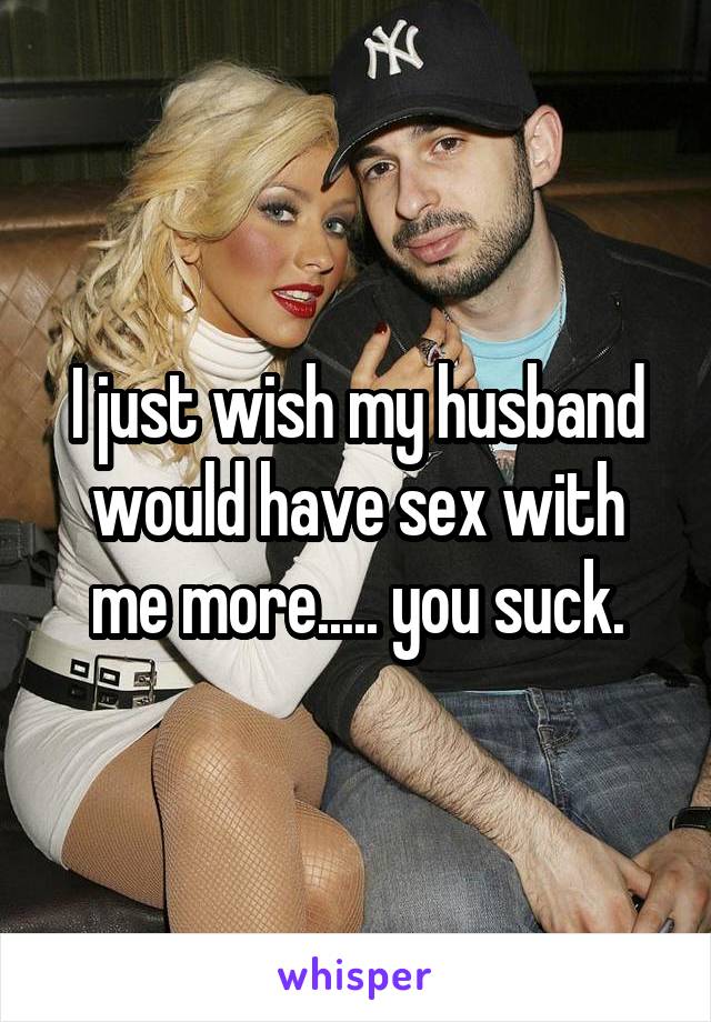 I just wish my husband would have sex with me more..... you suck.