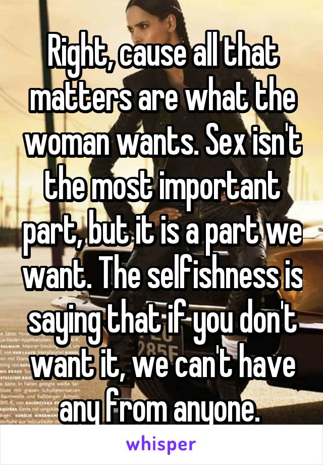 Right, cause all that matters are what the woman wants. Sex isn't the most important part, but it is a part we want. The selfishness is saying that if you don't want it, we can't have any from anyone. 