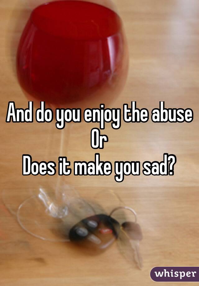 And do you enjoy the abuse 
Or 
Does it make you sad?
