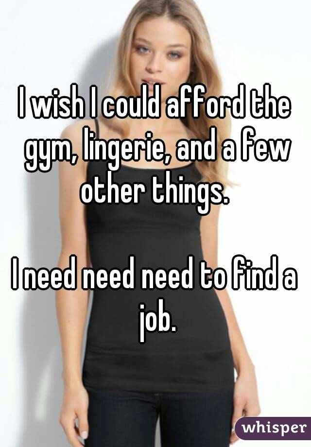 I wish I could afford the gym, lingerie, and a few other things. 

I need need need to find a job.