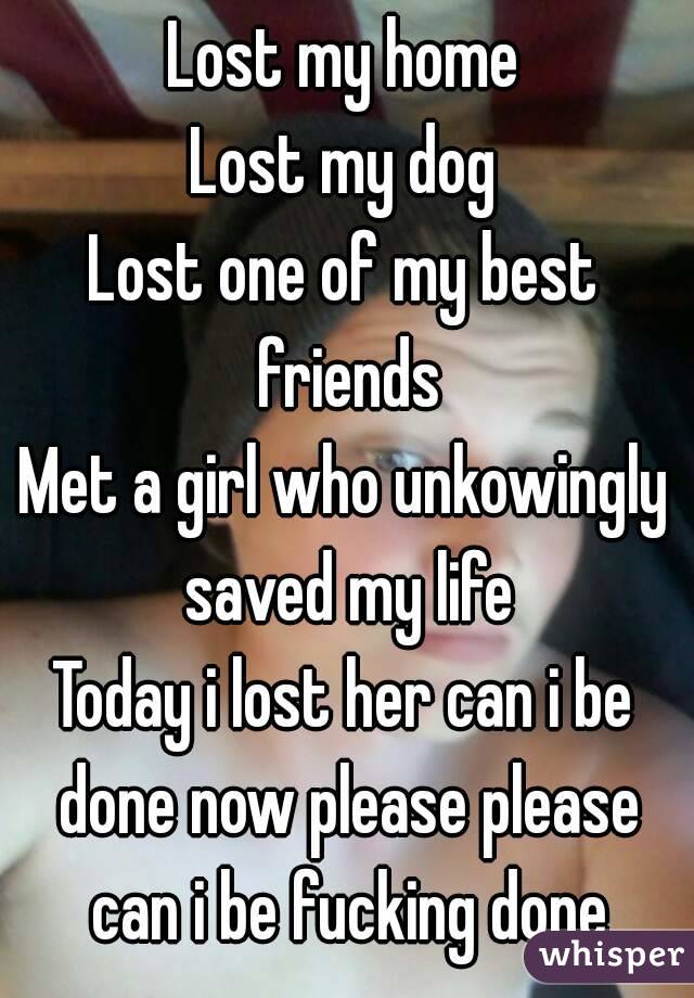 Lost my home
Lost my dog
Lost one of my best friends
Met a girl who unkowingly saved my life
Today i lost her can i be done now please please can i be fucking done
