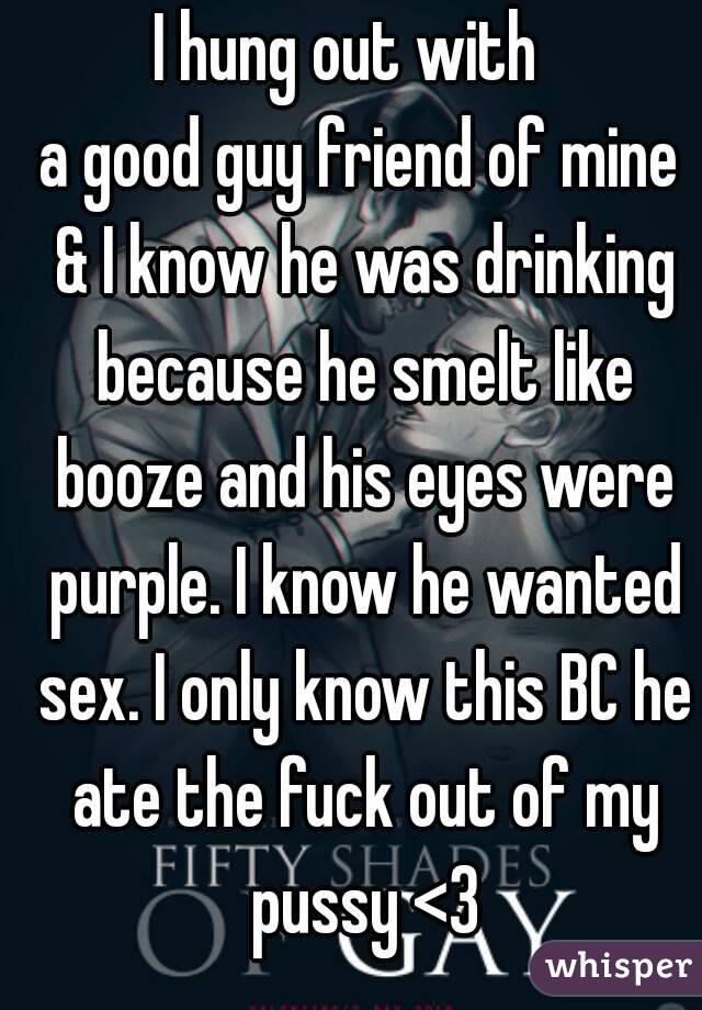 I hung out with  
a good guy friend of mine & I know he was drinking because he smelt like booze and his eyes were purple. I know he wanted sex. I only know this BC he ate the fuck out of my pussy <3