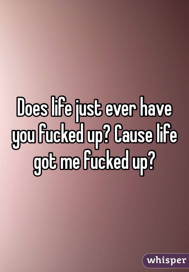 Does life just ever have you fucked up? Cause life got me fucked up? 