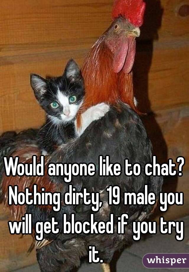 Would anyone like to chat? Nothing dirty, 19 male you will get blocked if you try it.