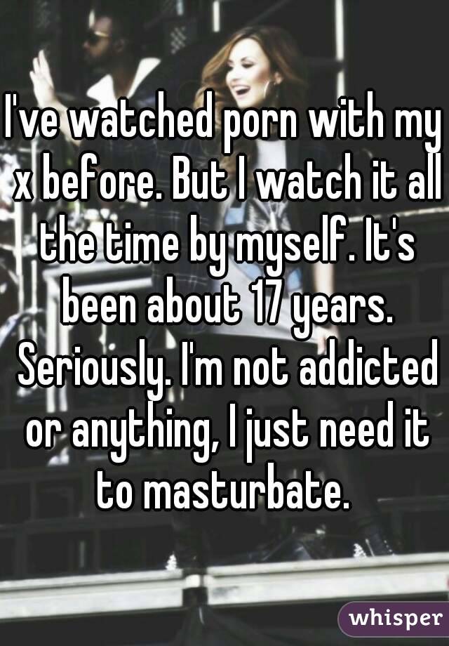I've watched porn with my x before. But I watch it all the time by myself. It's been about 17 years. Seriously. I'm not addicted or anything, I just need it to masturbate. 