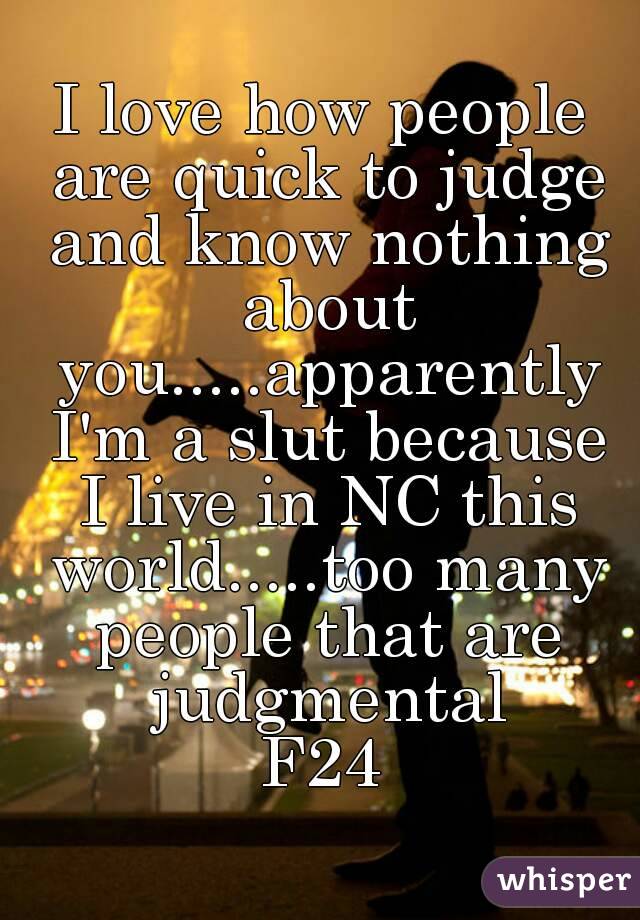 I love how people are quick to judge and know nothing about you.....apparently I'm a slut because I live in NC this world.....too many people that are judgmental
F24