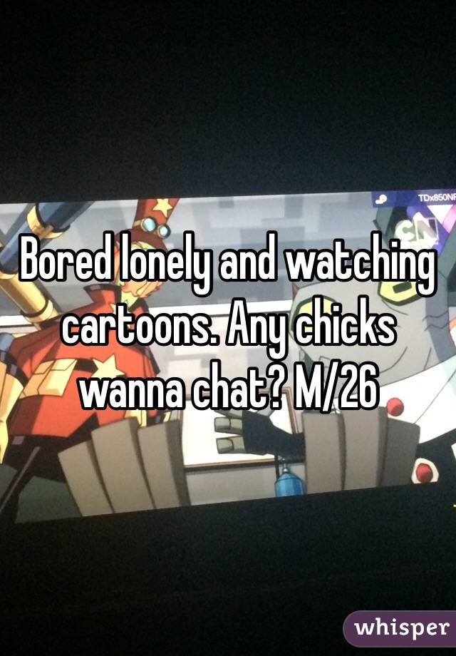 Bored lonely and watching cartoons. Any chicks wanna chat? M/26