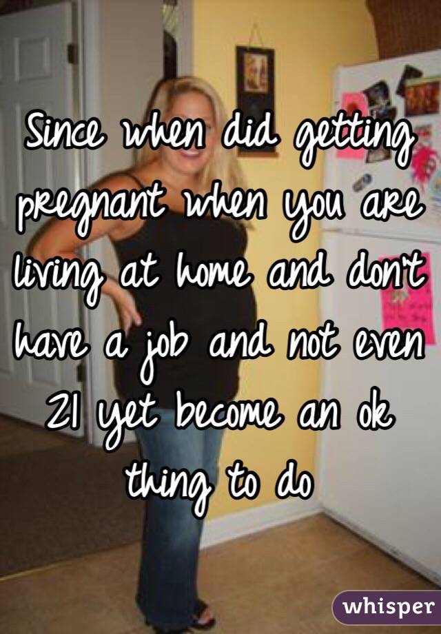 Since when did getting pregnant when you are living at home and don't have a job and not even 21 yet become an ok thing to do