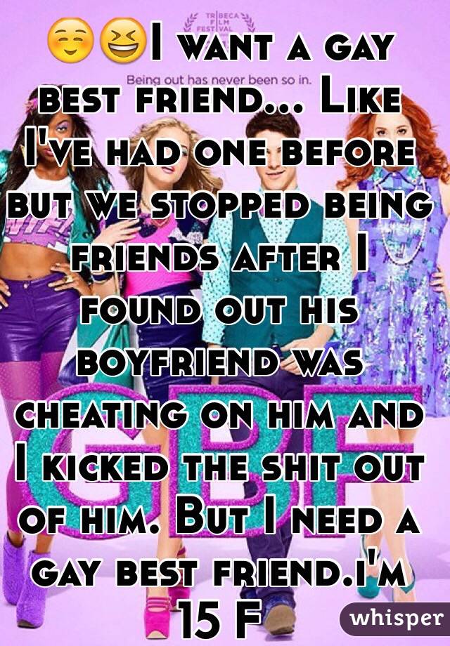 ☺️😆I want a gay best friend... Like I've had one before but we stopped being friends after I found out his boyfriend was cheating on him and I kicked the shit out of him. But I need a gay best friend.i'm 15 F