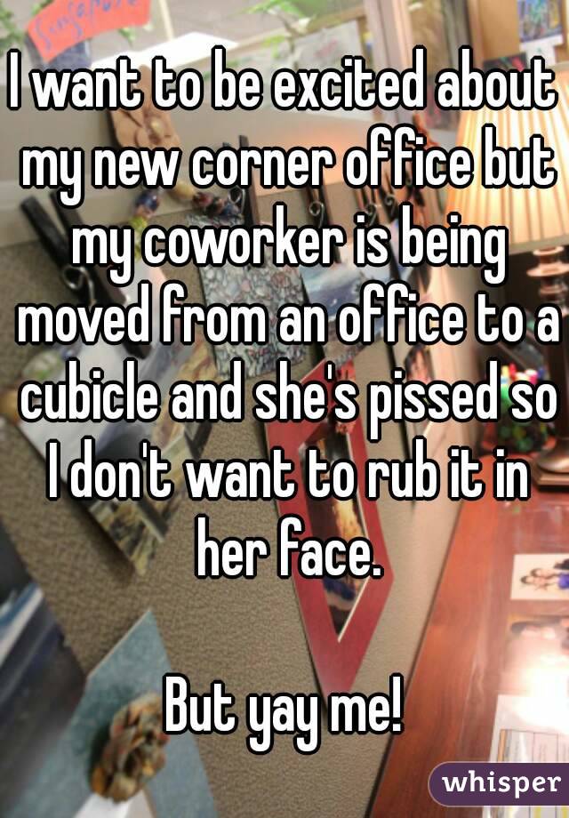 I want to be excited about my new corner office but my coworker is being moved from an office to a cubicle and she's pissed so I don't want to rub it in her face.

But yay me!