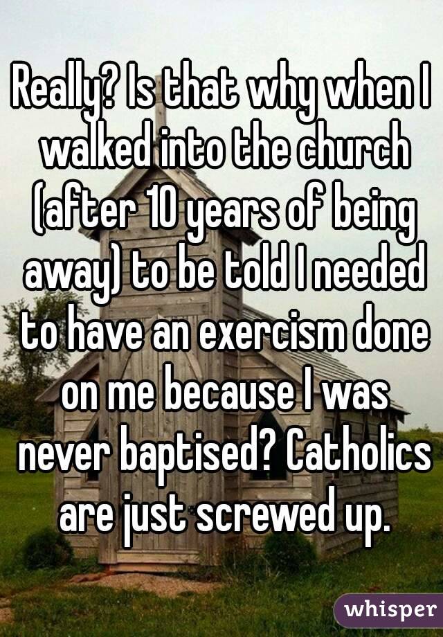Really? Is that why when I walked into the church (after 10 years of being away) to be told I needed to have an exercism done on me because I was never baptised? Catholics are just screwed up.