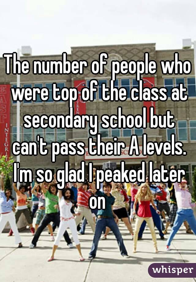 The number of people who were top of the class at secondary school but can't pass their A levels. I'm so glad I peaked later on 