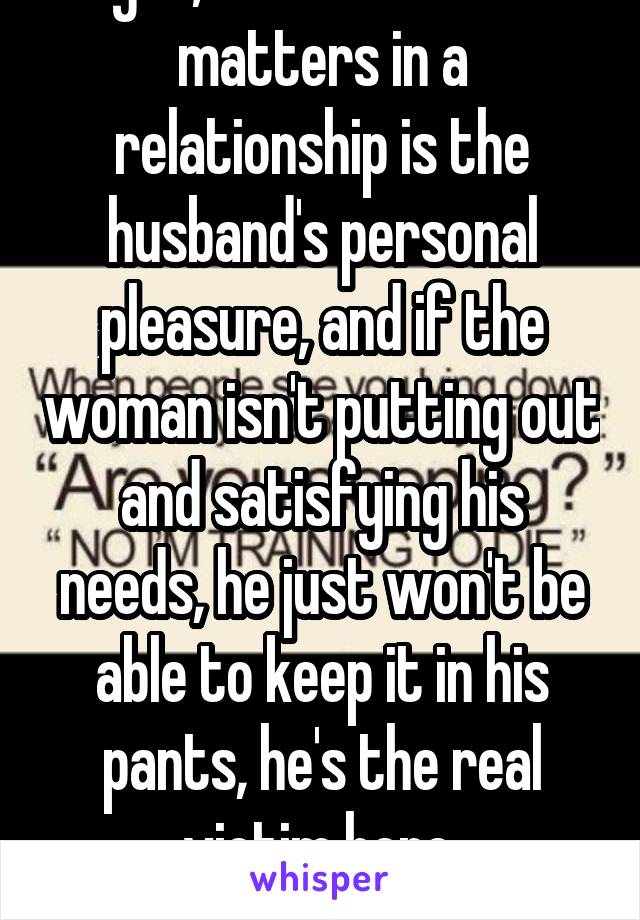  Right, because all that matters in a relationship is the husband's personal pleasure, and if the woman isn't putting out and satisfying his needs, he just won't be able to keep it in his pants, he's the real victim here.
*sarcasm*