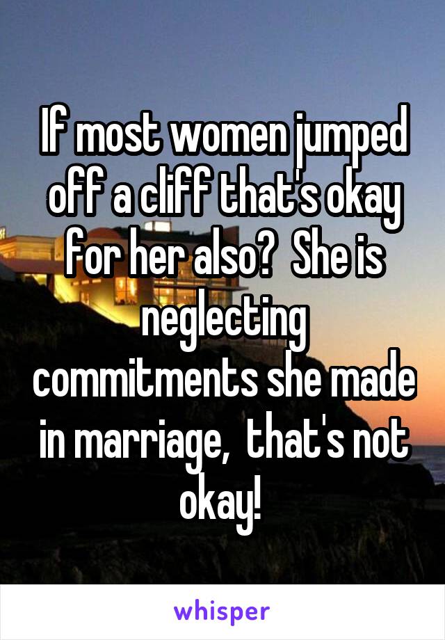 If most women jumped off a cliff that's okay for her also?  She is neglecting commitments she made in marriage,  that's not okay! 