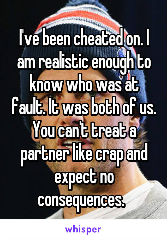 I've been cheated on. I am realistic enough to know who was at fault. It was both of us. You can't treat a partner like crap and expect no consequences.  