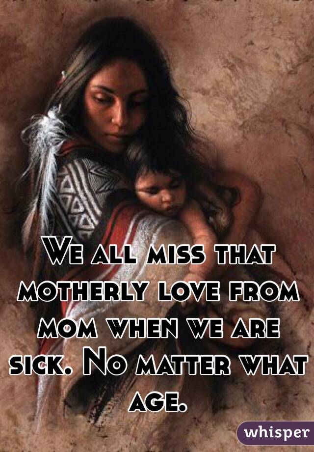 We all miss that motherly love from mom when we are sick. No matter what age. 