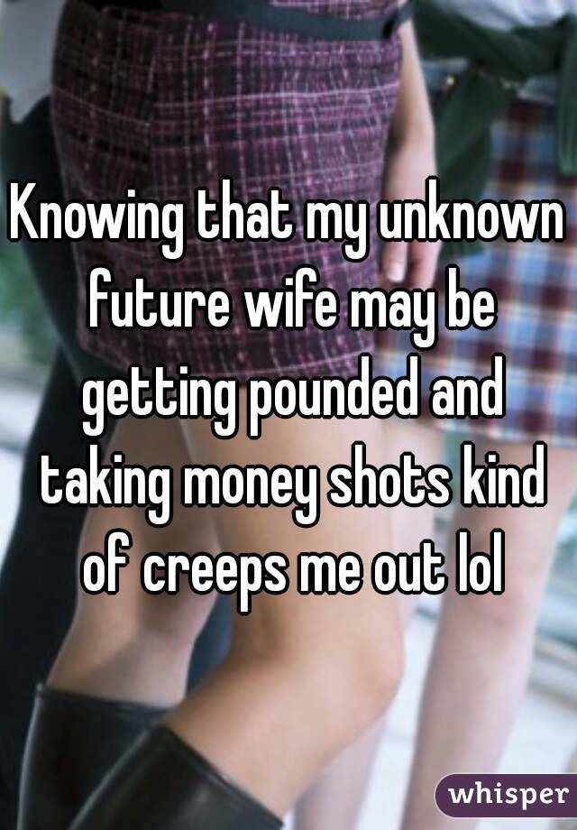 Knowing that my unknown future wife may be getting pounded and taking money shots kind of creeps me out lol