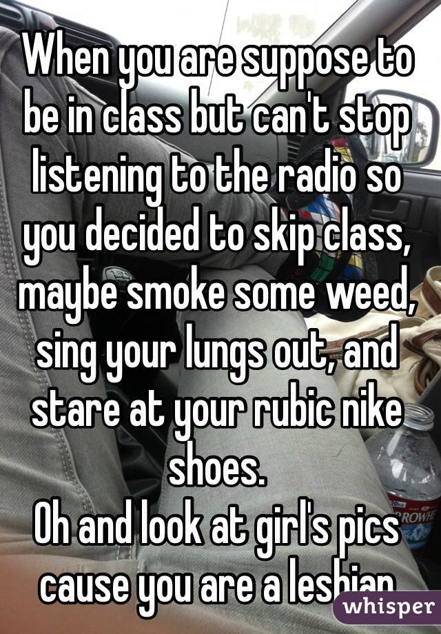 When you are suppose to be in class but can't stop listening to the radio so you decided to skip class, maybe smoke some weed, sing your lungs out, and stare at your rubic nike shoes.
Oh and look at girl's pics cause you are a lesbian
