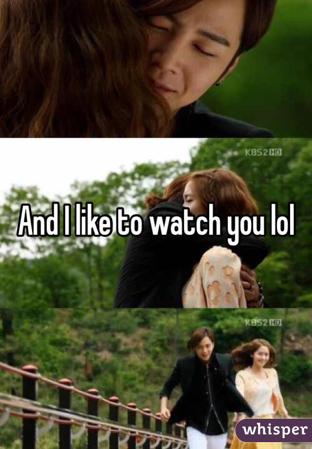 And I like to watch you lol